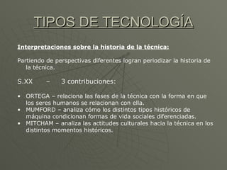 TIPOS DE TECNOLOGÍA Interpretaciones sobre la historia de la técnica: Partiendo de perspectivas diferentes logran periodizar la historia de la técnica. S.XX  –  3 contribuciones: ORTEGA – relaciona las fases de la técnica con la forma en que los seres humanos se relacionan con ella. MUMFORD – analiza cómo los distintos tipos históricos de máquina condicionan formas de vida sociales diferenciadas. MITCHAM – analiza las actitudes culturales hacia la técnica en los distintos momentos históricos. 