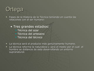 Ortega Fases de la Historia de la Técnica teniendo en cuenta las relaciones con el ser humano: Tres grandes estadios: Técnica del azar Técnica del artesano Técnica del técnico La técnica será el producto más genuinamente humano. La técnica reforma la naturaleza y será el medio por el cual  el hombre se distancie de esta desarrollando un entorno supranatural. 