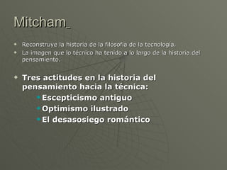 Mitcham   Reconstruye la historia de la filosofía de la tecnología. La i magen que lo técnico ha tenido a lo largo de la historia del pensamiento. Tres actitudes en la historia del pensamiento hacia la técnica: Escepticismo antiguo Optimismo ilustrado El desasosiego romántico 