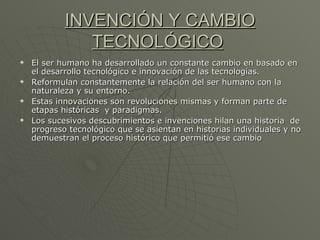 INVENCIÓN Y CAMBIO TECNOLÓGICO   El ser humano ha desarrollado un constante cambio en basado en el desarrollo tecnológico e innovación de las tecnologías. Reformulan constantemente la relación del ser humano con la naturaleza y su entorno. Estas innovaciones son revoluciones mismas y forman parte de etapas históricas  y paradigmas. Los sucesivos descubrimientos e invenciones hilan una historia  de progreso tecnológico que se asientan en historias individuales y no demuestran el proceso histórico que permitió ese cambio 