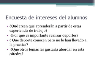 Encuesta de intereses del alumnos
• ¿Qué creen que aprenderán a partir de estas
experiencia de trabajo?
• ¿Por qué es importante realizar deportes?
• ¿ Que deporte conocen pero no lo han llevado a
la practica?
• ¿Que otros temas les gustaría abordar en esta
cátedra?
 