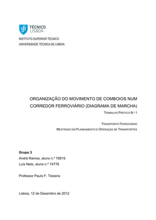 INSTITUTO SUPERIOR TÉCNICO
UNIVERSIDADE TÉCNICA DE LISBOA
ORGANIZAÇÃO DO MOVIMENTO DE COMBOIOS NUM
CORREDOR FERROVIÁRIO (DIAGRAMA DE MARCHA)
TRABALHO PRÁTICO N.º 1
TRANSPORTE FERROVIÁRIO
MESTRADO EM PLANEAMENTO E OPERAÇÃO DE TRANSPORTES
Grupo 3
André Ramos, aluno n.º 76819
Luís Neto, aluno n.º 74776
Professor Paulo F. Teixeira
Lisboa, 12 de Dezembro de 2012
 