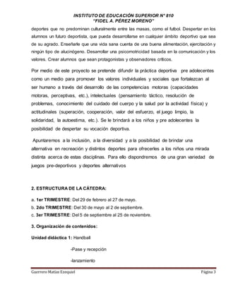INSTITUTO DE EDUCACIÓN SUPERIOR N° 810
“FIDEL A. PÉREZ MORENO”
Guerrero Matías Ezequiel Página 3
deportes que no predominan culturalmente entre las masas, como el futbol. Despertar en los
alumnos un futuro deportista, que pueda desarrollarse en cualquier ámbito deportivo que sea
de su agrado. Enseñarle que una vida sana cuenta de una buena alimentación, ejercitación y
ningún tipo de alucinógeno. Desarrollar una psicomotricidad basada en la comunicación y los
valores. Crear alumnos que sean protagonistas y observadores críticos.
Por medio de este proyecto se pretende difundir la práctica deportiva pre adolecentes
como un medio para promover los valores individuales y sociales que fortalezcan al
ser humano a través del desarrollo de las competencias motoras (capacidades
motoras, perceptivas, etc.), intelectuales (pensamiento táctico, resolución de
problemas, conocimiento del cuidado del cuerpo y la salud por la actividad física) y
actitudinales (superación, cooperación, valor del esfuerzo, el juego limpio, la
solidaridad, la autoestima, etc.). Se le brindará a los niños y pre adolecentes la
posibilidad de despertar su vocación deportiva.
Apuntaremos a la inclusión, a la diversidad y a la posibilidad de brindar una
alternativa en recreación y distintos deportes para ofrecerles a los niños una mirada
distinta acerca de estas disciplinas. Para ello dispondremos de una gran variedad de
juegos pre-deportivos y deportes alternativos
2. ESTRUCTURA DE LA CÁTEDRA:
a. 1er TRIMESTRE: Del 29 de febrero al 27 de mayo.
b. 2do TRIMESTRE: Del 30 de mayo al 2 de septiembre.
c. 3er TRIMESTRE: Del 5 de septiembre al 25 de noviembre.
3. Organización de contenidos:
Unidad didáctica 1: Handball
-Pase y recepción
-lanzamiento
 