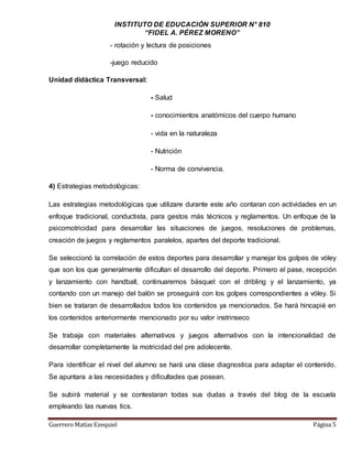 INSTITUTO DE EDUCACIÓN SUPERIOR N° 810
“FIDEL A. PÉREZ MORENO”
Guerrero Matías Ezequiel Página 5
- rotación y lectura de posiciones
-juego reducido
Unidad didáctica Transversal:
- Salud
- conocimientos anatómicos del cuerpo humano
- vida en la naturaleza
- Nutrición
- Norma de convivencia.
4) Estrategias metodológicas:
Las estrategias metodológicas que utilizare durante este año contaran con actividades en un
enfoque tradicional, conductista, para gestos más técnicos y reglamentos. Un enfoque de la
psicomotricidad para desarrollar las situaciones de juegos, resoluciones de problemas,
creación de juegos y reglamentos paralelos, apartes del deporte tradicional.
Se seleccionó la correlación de estos deportes para desarrollar y manejar los golpes de vóley
que son los que generalmente dificultan el desarrollo del deporte. Primero el pase, recepción
y lanzamiento con handball, continuaremos básquet con el dribling y el lanzamiento, ya
contando con un manejo del balón se proseguirá con los golpes correspondientes a vóley. Si
bien se trataran de desarrollados todos los contenidos ya mencionados. Se hará hincapié en
los contenidos anteriormente mencionado por su valor instrinseco
Se trabaja con materiales alternativos y juegos alternativos con la intencionalidad de
desarrollar completamente la motricidad del pre adolecente.
Para identificar el nivel del alumno se hará una clase diagnostica para adaptar el contenido.
Se apuntara a las necesidades y dificultades que posean.
Se subirá material y se contestaran todas sus dudas a través del blog de la escuela
empleando las nuevas tics.
 
