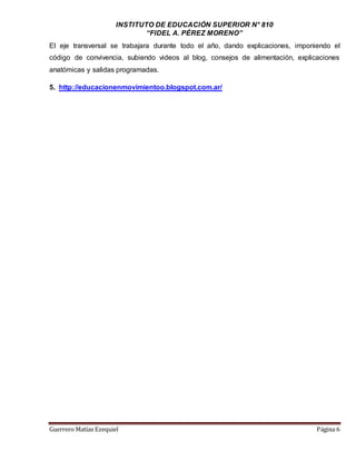 INSTITUTO DE EDUCACIÓN SUPERIOR N° 810
“FIDEL A. PÉREZ MORENO”
Guerrero Matías Ezequiel Página 6
El eje transversal se trabajara durante todo el año, dando explicaciones, imponiendo el
código de convivencia, subiendo videos al blog, consejos de alimentación, explicaciones
anatómicas y salidas programadas.
5. http://educacionenmovimientoo.blogspot.com.ar/
 