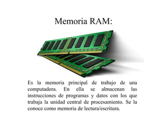 Es la memoria principal de trabajo de una
computadora. En ella se almacenan las
instrucciones de programas y datos con los que
trabaja la unidad central de procesamiento. Se la
conoce como memoria de lectura/escritura.
Memoria RAM:
 
