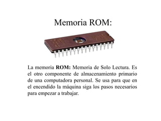 La memoria ROM: Memoria de Solo Lectura. Es
el otro componente de almacenamiento primario
de una computadora personal. Se usa para que en
el encendido la máquina siga los pasos necesarios
para empezar a trabajar.
Memoria ROM:
 