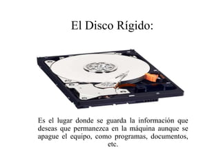 Es el lugar donde se guarda la información que
deseas que permanezca en la máquina aunque se
apague el equipo, como programas, documentos,
etc.
El Disco Rígido:
 