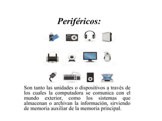 Son tanto las unidades o dispositivos a través de
los cuales la computadora se comunica con el
mundo exterior, como los sistemas que
almacenan o archivan la información, sirviendo
de memoria auxiliar de la memoria principal.
Periféricos:
 