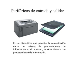 Es un dispositivo que permite la comunicación
entre un sistema de procesamiento de
información y el humano, u otro sistema de
procesamiento de información.
Periféricos de entrada y salida:
 