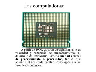 A partir de 1970, ganaron vertiginosamente en
velocidad y capacidad de almacenamiento. El
desarrollo del microchip llamado unidad central
de procesamiento o procesador, fue el que
permitió el acelerado cambio tecnológico que se
vive desde entonces.
Las computadoras:
 