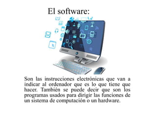 Son las instrucciones electrónicas que van a
indicar al ordenador que es lo que tiene que
hacer. También se puede decir que son los
programas usados para dirigir las funciones de
un sistema de computación o un hardware.
El software:
 