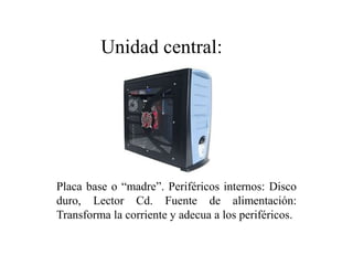 Placa base o “madre”. Periféricos internos: Disco
duro, Lector Cd. Fuente de alimentación:
Transforma la corriente y adecua a los periféricos.
Unidad central:
 