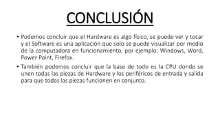 CONCLUSIÓN
• Podemos concluir que el Hardware es algo físico, se puede ver y tocar
y el Software es una aplicación que solo se puede visualizar por medio
de la computadora en funcionamiento, por ejemplo: Windows, Word,
Power Point, Firefox.
• También podemos concluir que la base de todo es la CPU donde se
unen todas las piezas de Hardware y los periféricos de entrada y salida
para que todas las piezas funcionen en conjunto.
 