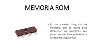 MEMORIA ROM
• Es un circuito integrado de
memoria, que se utiliza para
almacenar los programas que
ponen en marcha el ordenador y
realizan los diagnósticos.
 