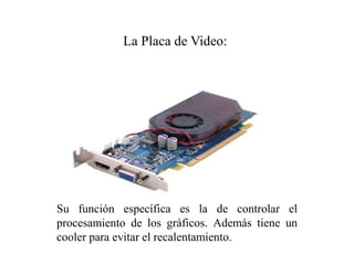 Su función específica es la de controlar el
procesamiento de los gráficos. Además tiene un
cooler para evitar el recalentamiento.
La Placa de Video:
 