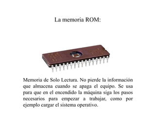 Memoria de Solo Lectura. No pierde la información
que almacena cuando se apaga el equipo. Se usa
para que en el encendido la máquina siga los pasos
necesarios para empezar a trabajar, como por
ejemplo cargar el sistema operativo.
La memoria ROM:
 