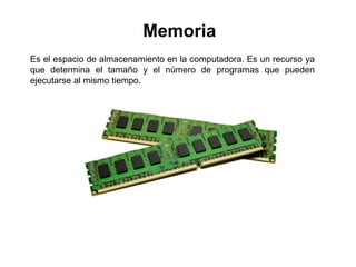 Memoria
Es el espacio de almacenamiento en la computadora. Es un recurso ya
que determina el tamaño y el número de programas que pueden
ejecutarse al mismo tiempo.
 