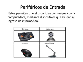 Periféricos de Entrada
Estos permiten que el usuario se comunique con la
computadora, mediante dispositivos que ayudan al
ingreso de información.
Web camTeclado
MicrófonoMouse
 