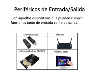 Periféricos de Entrada/Salida
Son aquellos dispositivos que pueden cumplir
funciones tanto de entrada como de salida.
Memorias USB Modem
Lectora-grabadora CD/DVD Pantalla táctil
 