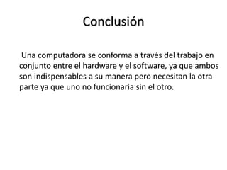 Conclusión
Una computadora se conforma a través del trabajo en
conjunto entre el hardware y el software, ya que ambos
son indispensables a su manera pero necesitan la otra
parte ya que uno no funcionaria sin el otro.
 