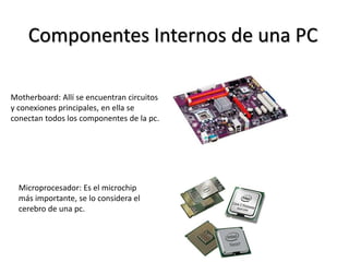 Componentes Internos de una PC
Motherboard: Allí se encuentran circuitos
y conexiones principales, en ella se
conectan todos los componentes de la pc.
Microprocesador: Es el microchip
más importante, se lo considera el
cerebro de una pc.
 