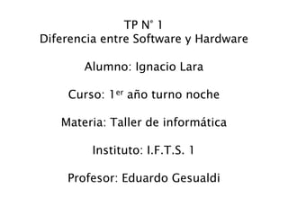 TP N° 1
Diferencia entre Software y Hardware
Alumno: Ignacio Lara
Curso: 1er año turno noche
Materia: Taller de informática
Instituto: I.F.T.S. 1
Profesor: Eduardo Gesualdi
 