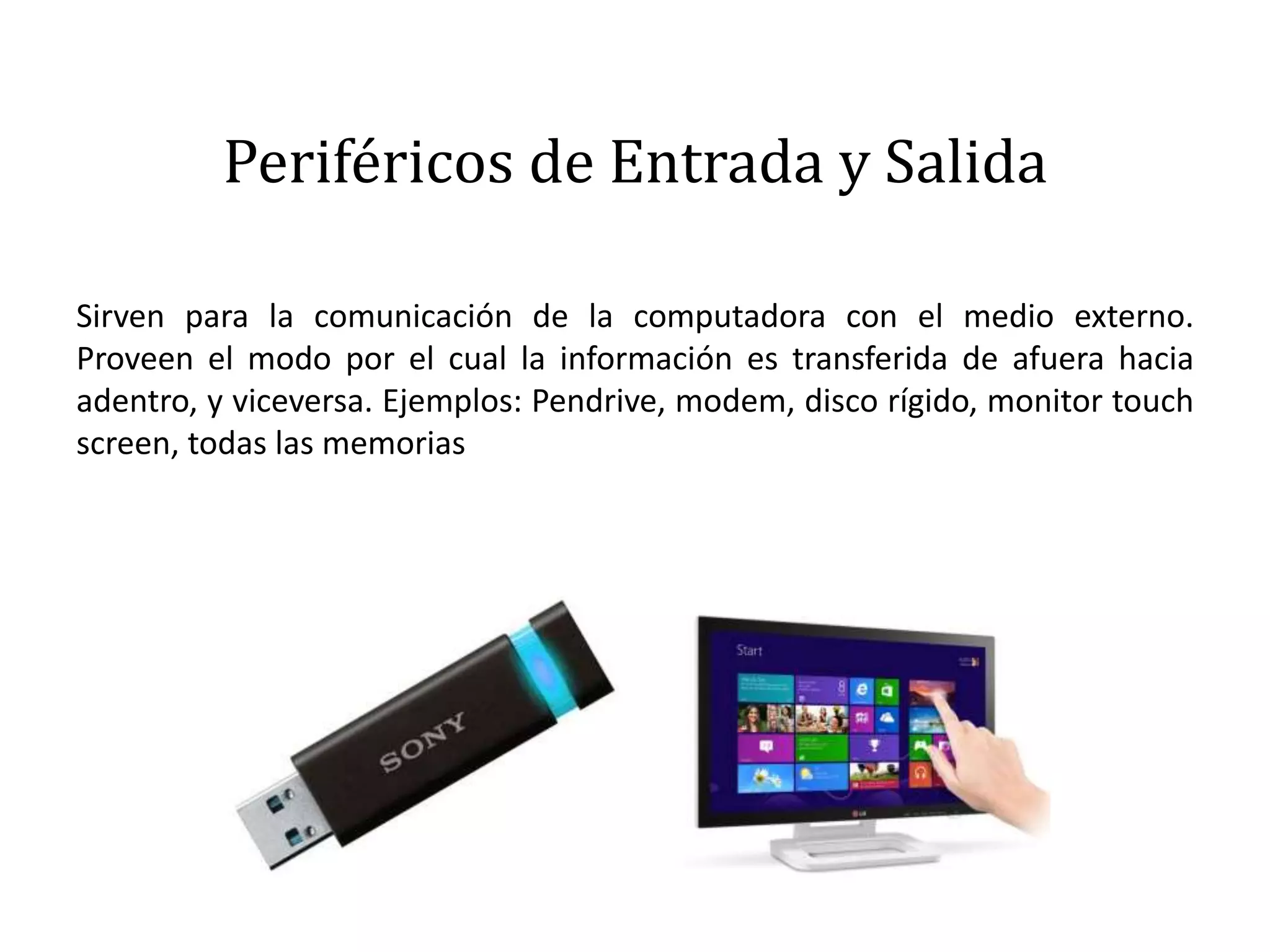 Periféricos de Entrada y Salida
Sirven para la comunicación de la computadora con el medio externo.
Proveen el modo por el cual la información es transferida de afuera hacia
adentro, y viceversa. Ejemplos: Pendrive, modem, disco rígido, monitor touch
screen, todas las memorias
 