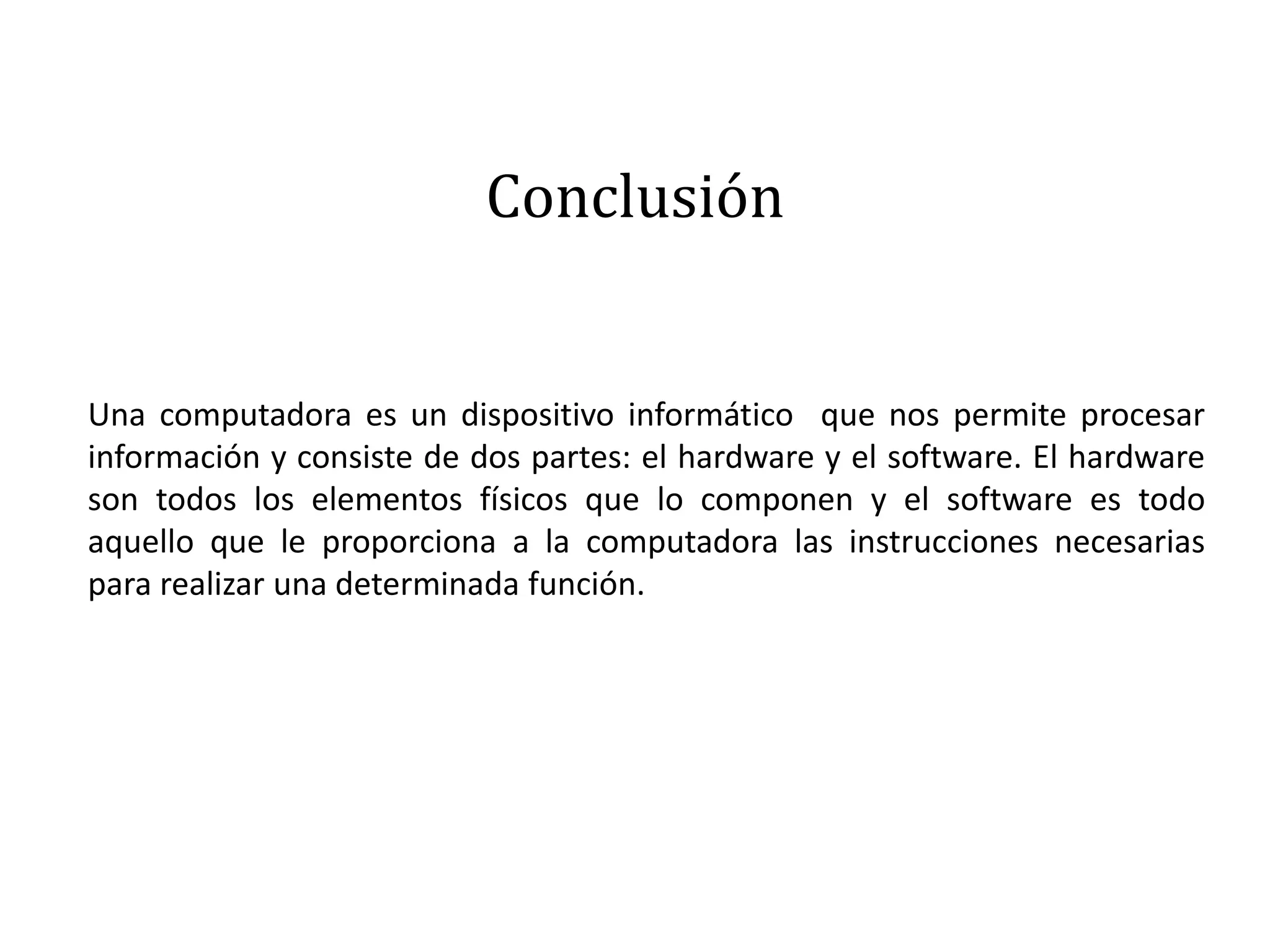 Conclusión
Una computadora es un dispositivo informático que nos permite procesar
información y consiste de dos partes: el hardware y el software. El hardware
son todos los elementos físicos que lo componen y el software es todo
aquello que le proporciona a la computadora las instrucciones necesarias
para realizar una determinada función.
 