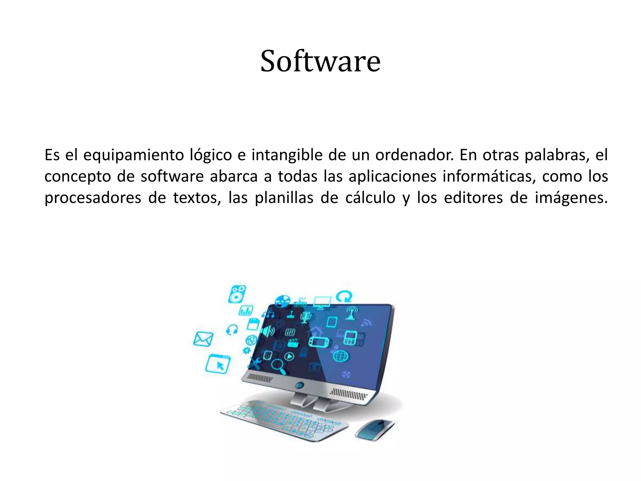 Software
Es el equipamiento lógico e intangible de un ordenador. En otras palabras, el
concepto de software abarca a todas las aplicaciones informáticas, como los
procesadores de textos, las planillas de cálculo y los editores de imágenes.
 