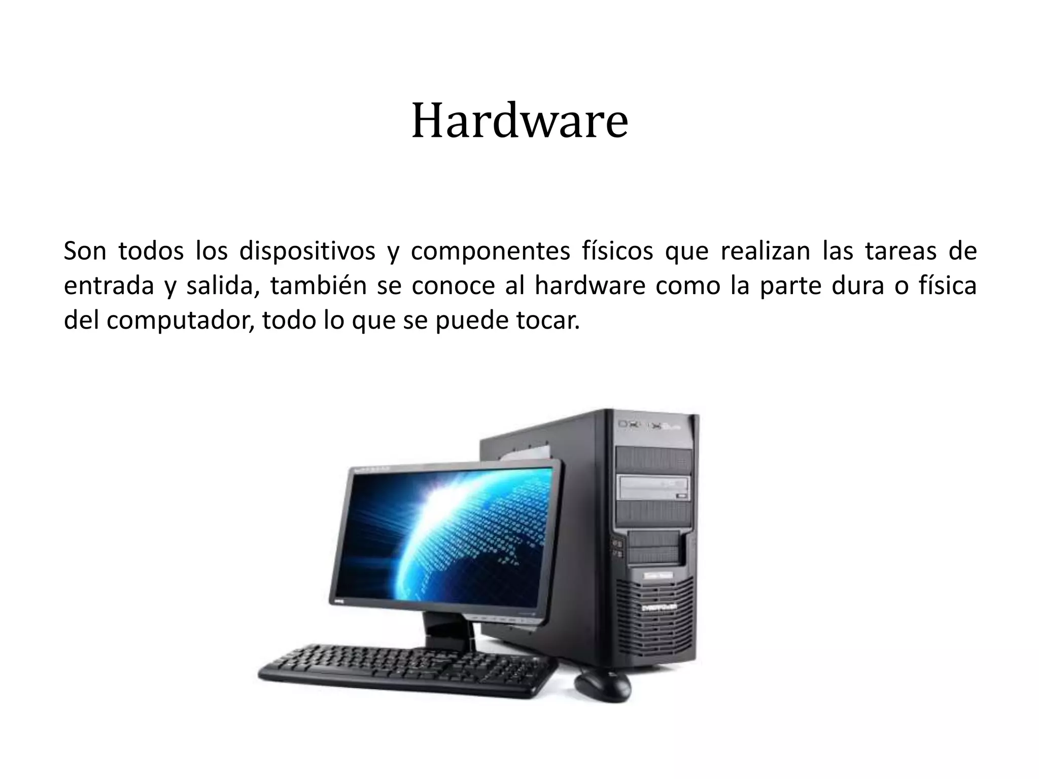 Hardware
Son todos los dispositivos y componentes físicos que realizan las tareas de
entrada y salida, también se conoce al hardware como la parte dura o física
del computador, todo lo que se puede tocar.
 
