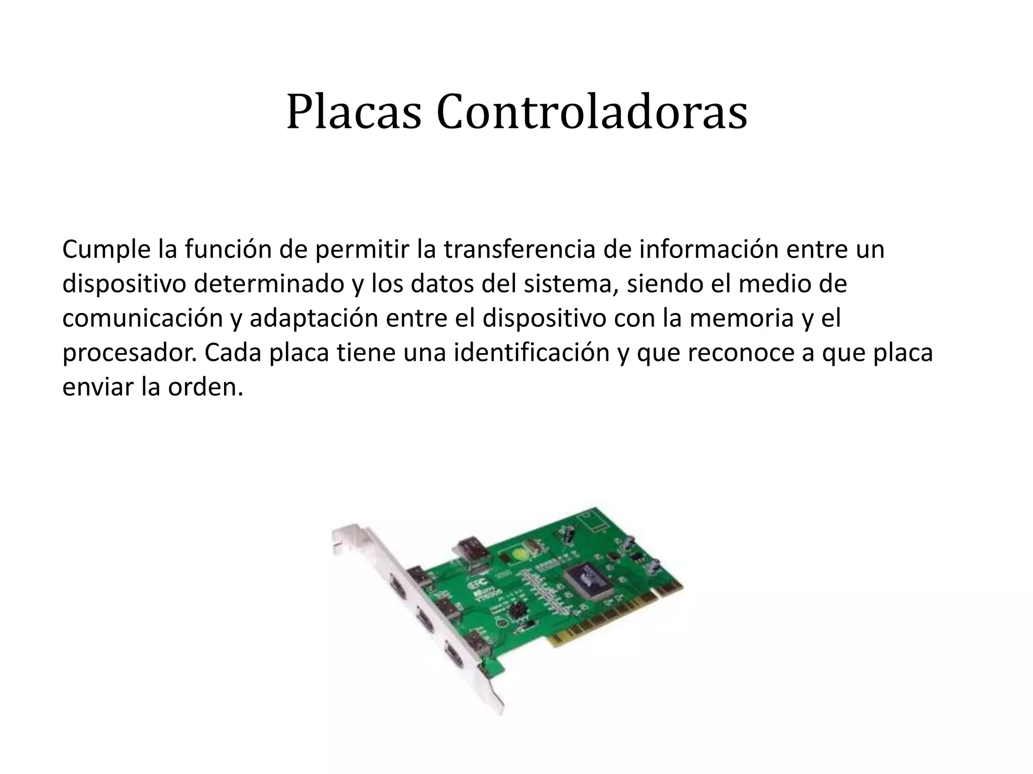 Placas Controladoras
Cumple la función de permitir la transferencia de información entre un
dispositivo determinado y los datos del sistema, siendo el medio de
comunicación y adaptación entre el dispositivo con la memoria y el
procesador. Cada placa tiene una identificación y que reconoce a que placa
enviar la orden.
 