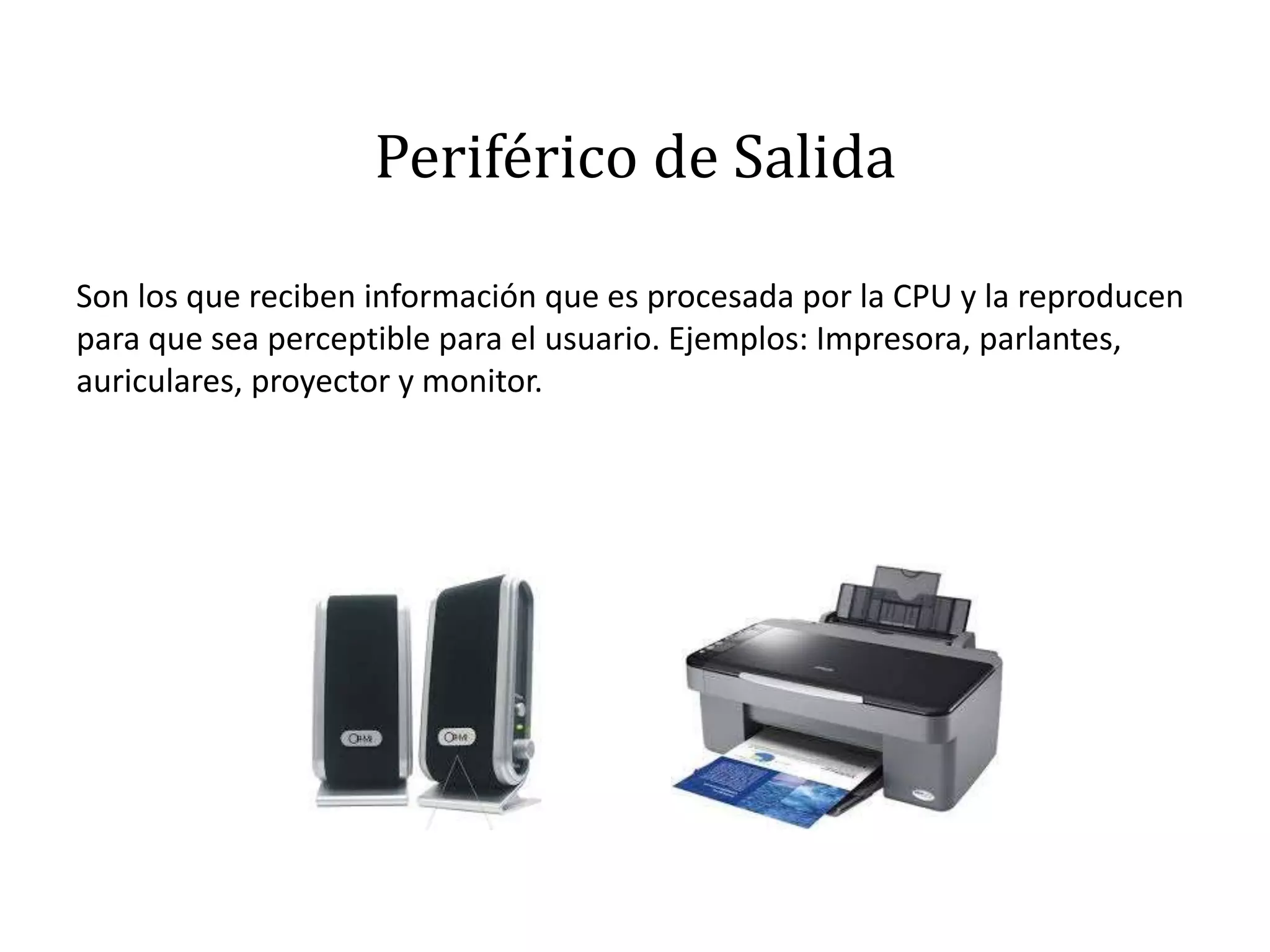 Periférico de Salida
Son los que reciben información que es procesada por la CPU y la reproducen
para que sea perceptible para el usuario. Ejemplos: Impresora, parlantes,
auriculares, proyector y monitor.
 