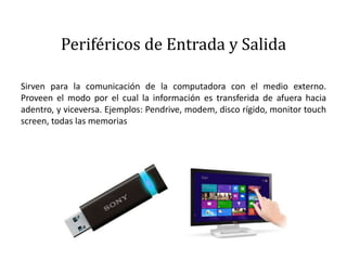 Periféricos de Entrada y Salida
Sirven para la comunicación de la computadora con el medio externo.
Proveen el modo por el cual la información es transferida de afuera hacia
adentro, y viceversa. Ejemplos: Pendrive, modem, disco rígido, monitor touch
screen, todas las memorias
 