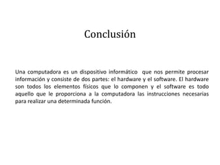 Conclusión
Una computadora es un dispositivo informático que nos permite procesar
información y consiste de dos partes: el hardware y el software. El hardware
son todos los elementos físicos que lo componen y el software es todo
aquello que le proporciona a la computadora las instrucciones necesarias
para realizar una determinada función.
 