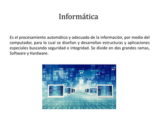 Informática
Es el procesamiento automático y adecuado de la información, por medio del
computador, para lo cual se diseñan y desarrollan estructuras y aplicaciones
especiales buscando seguridad e integridad. Se divide en dos grandes ramas,
Software y Hardware.
 
