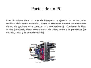 Partes de un PC
Este dispositivo tiene la tarea de interpretar y ejecutar las instrucciones
recibidas del sistema operativo. Posee un Hardware Interno (se encuentran
dentro del gabinete y se conectan a la motherboard). Contienen la Placa
Madre (principal), Placas controladoras de video, audio y de periféricos (de
entrada, salida y de entrada y salida).
 