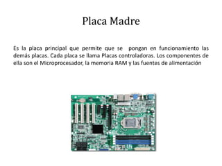 Placa Madre
Es la placa principal que permite que se pongan en funcionamiento las
demás placas. Cada placa se llama Placas controladoras. Los componentes de
ella son el Microprocesador, la memoria RAM y las fuentes de alimentación
 