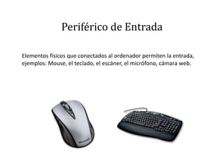 Periférico de Entrada
Elementos físicos que conectados al ordenador permiten la entrada,
ejemplos: Mouse, el teclado, el escáner, el micrófono, cámara web.
 