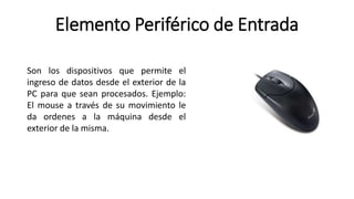 Elemento Periférico de Entrada
Son los dispositivos que permite el
ingreso de datos desde el exterior de la
PC para que sean procesados. Ejemplo:
El mouse a través de su movimiento le
da ordenes a la máquina desde el
exterior de la misma.
 