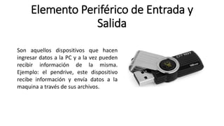Elemento Periférico de Entrada y
Salida
Son aquellos dispositivos que hacen
ingresar datos a la PC y a la vez pueden
recibir información de la misma.
Ejemplo: el pendrive, este dispositivo
recibe información y envía datos a la
maquina a través de sus archivos.
 