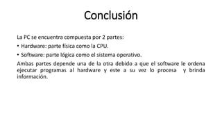 Conclusión
La PC se encuentra compuesta por 2 partes:
• Hardware: parte física como la CPU.
• Software: parte lógica como el sistema operativo.
Ambas partes depende una de la otra debido a que el software le ordena
ejecutar programas al hardware y este a su vez lo procesa y brinda
información.
 
