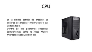 CPU
Es la unidad central de proceso. Se
encarga de procesar información y dar
un resultado.
Dentro de ella podremos encontrar
componentes como la Placa Madre,
Microprocesador, cooler, etc.
 