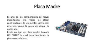 Placa Madre
Es uno de los componentes de mayor
importancia. Ella recibe las placas
controladoras de elementos periféricos
externos, como la placa de video, de
audio, etc.
Existe un tipo de placa madre llamada
ON BOARD la cual tiene funciones de
placa controladora.
 