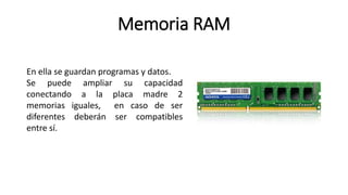 Memoria RAM
En ella se guardan programas y datos.
Se puede ampliar su capacidad
conectando a la placa madre 2
memorias iguales, en caso de ser
diferentes deberán ser compatibles
entre sí.
 