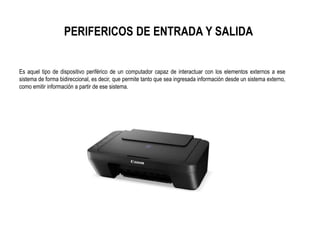 PERIFERICOS DE ENTRADA Y SALIDA
Es aquel tipo de dispositivo periférico de un computador capaz de interactuar con los elementos externos a ese
sistema de forma bidireccional, es decir, que permite tanto que sea ingresada información desde un sistema externo,
como emitir información a partir de ese sistema.
 
