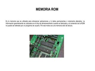 MEMORIA ROM
Es la memoria que es utilizada para almacenar aplicaciones y /o datos permanentes o raramente alterados. La
información generalmente es colocada en el chip de almacenamiento cuando es fabricado y el contenido de la ROM
no puede ser alterado por un programa de usuario. Por ese motivo es una memoria sólo de lectura.
 