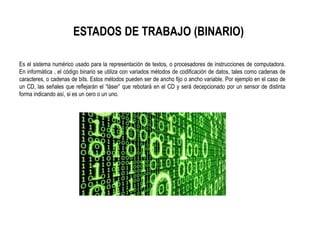 ESTADOS DE TRABAJO (BINARIO)
Es el sistema numérico usado para la representación de textos, o procesadores de instrucciones de computadora.
En informática , el código binario se utiliza con variados métodos de codificación de datos, tales como cadenas de
caracteres, o cadenas de bits. Estos métodos pueden ser de ancho fijo o ancho variable. Por ejemplo en el caso de
un CD, las señales que reflejarán el “láser” que rebotará en el CD y será decepcionado por un sensor de distinta
forma indicando así, si es un cero o un uno.
 