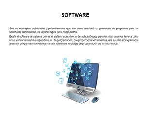 SOFTWARE
Son los conceptos, actividades y procedimientos que dan como resultado la generación de programas para un
sistema de computación, es la parte lógica de la computadora.
Existe el software de sistema que es el sistema operativo; el de aplicación que permite a los usuarios llevar a cabo
una o varias tareas más específicas. el de programación, que proporciona herramientas para ayudar al programador
a escribir programas informáticos y a usar diferentes lenguajes de programación de forma práctica.
 