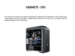 GABINETE - CPU
Es el armazón que contiene los principales componentes de hardware de una computadora: su CPU, tarjeta madre,
microprocesador, memoria, disco rígido y unidades internas (lector de CD o DVD, etc.). La principal función del
gabinete es proteger a estos componentes.
 